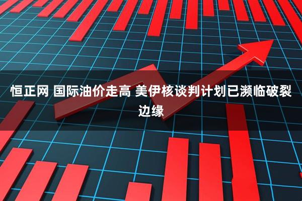 恒正网 国际油价走高 美伊核谈判计划已濒临破裂边缘