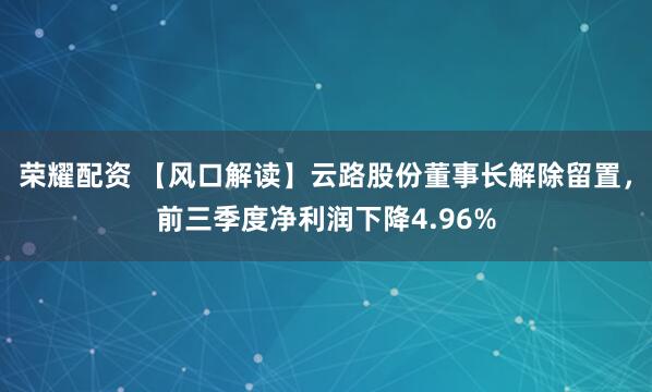 荣耀配资 【风口解读】云路股份董事长解除留置，前三季度净利润下降4.96%