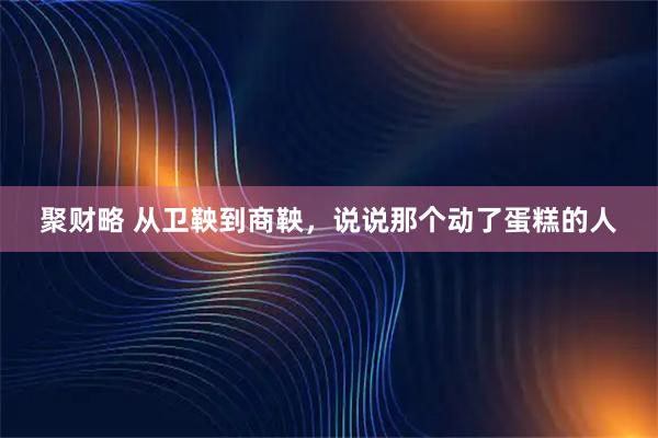 聚财略 从卫鞅到商鞅，说说那个动了蛋糕的人