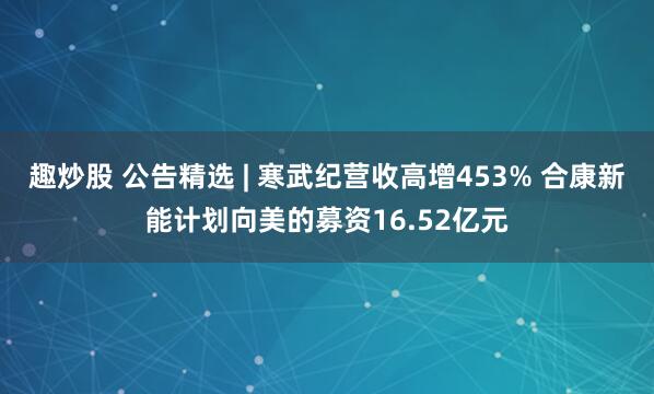 趣炒股 公告精选 | 寒武纪营收高增453% 合康新能计划向美的募资16.52亿元
