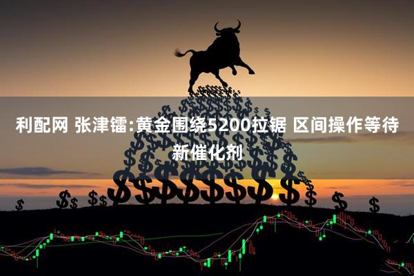 利配网 张津镭:黄金围绕5200拉锯 区间操作等待新催化剂