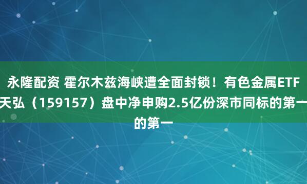永隆配资 霍尔木兹海峡遭全面封锁！有色金属ETF天弘（159157）盘中净申购2.5亿份深市同标的第一
