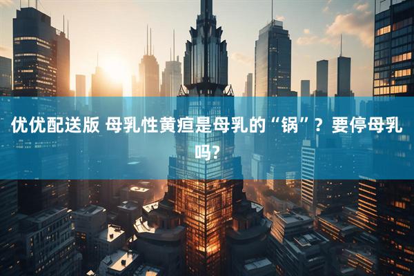 优优配送版 母乳性黄疸是母乳的“锅”？要停母乳吗?
