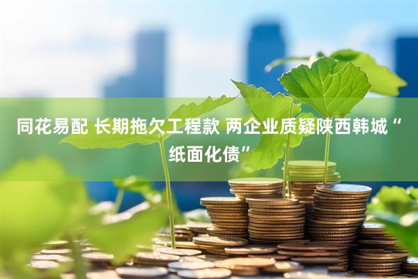 同花易配 长期拖欠工程款 两企业质疑陕西韩城“纸面化债”