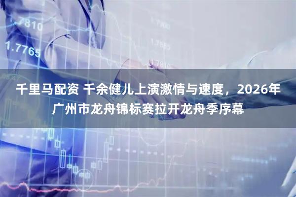 千里马配资 千余健儿上演激情与速度，2026年广州市龙舟锦标赛拉开龙舟季序幕
