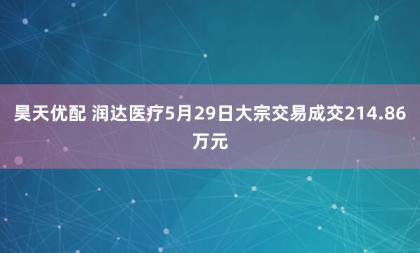昊天优配 润达医疗5月29日大宗交易成交214.86万元