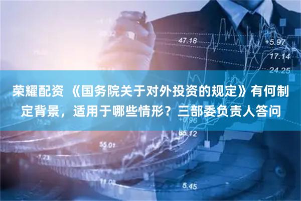荣耀配资 《国务院关于对外投资的规定》有何制定背景，适用于哪些情形？三部委负责人答问