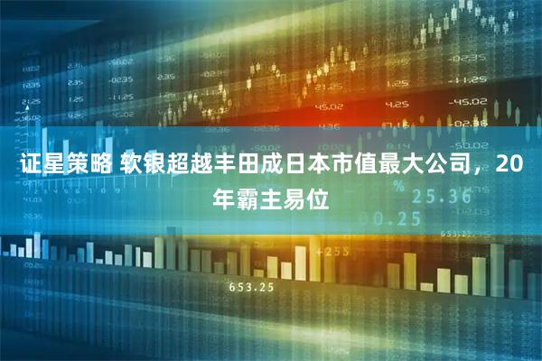 证星策略 软银超越丰田成日本市值最大公司，20年霸主易位