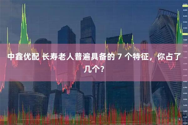 中鑫优配 长寿老人普遍具备的 7 个特征，你占了几个？