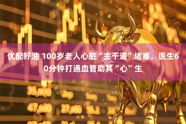 优配好油 100岁老人心脏“主干道”堵塞，医生60分钟打通血管助其“心”生