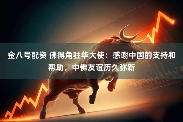 金八号配资 佛得角驻华大使：感谢中国的支持和帮助，中佛友谊历久弥新
