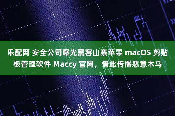 乐配网 安全公司曝光黑客山寨苹果 macOS 剪贴板管理软件 Maccy 官网，借此传播恶意木马