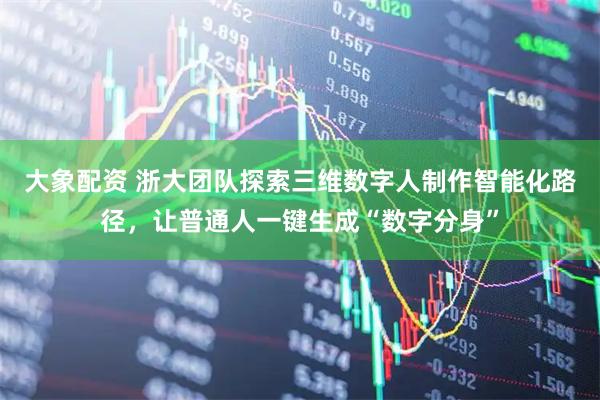 大象配资 浙大团队探索三维数字人制作智能化路径，让普通人一键生成“数字分身”