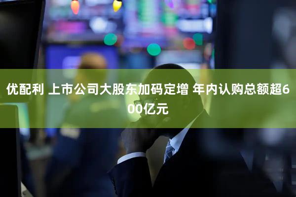 优配利 上市公司大股东加码定增 年内认购总额超600亿元