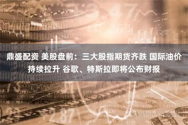 鼎盛配资 美股盘前：三大股指期货齐跌 国际油价持续拉升 谷歌、特斯拉即将公布财报
