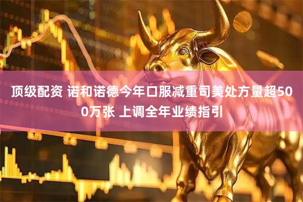 顶级配资 诺和诺德今年口服减重司美处方量超500万张 上调全年业绩指引